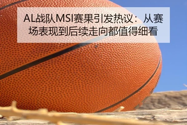 AL战队MSI赛果引发热议：从赛场表现到后续走向都值得细看